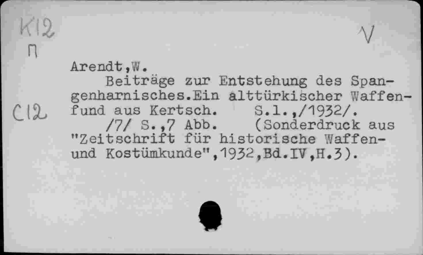 ﻿KI2.	V
п
Arendt ,W.
Beiträge zur Entstehung des Spangenharnisches. Ein alttürkischer Waffen-fund aus Kertsch.	S.1.,/1932/.
/7/ S.,7 Abb.	(Sonderdruck aus
’’Zeitschrift für historische Waffen-und Kostümkunde’’,1932,Bd.IV,H.3).